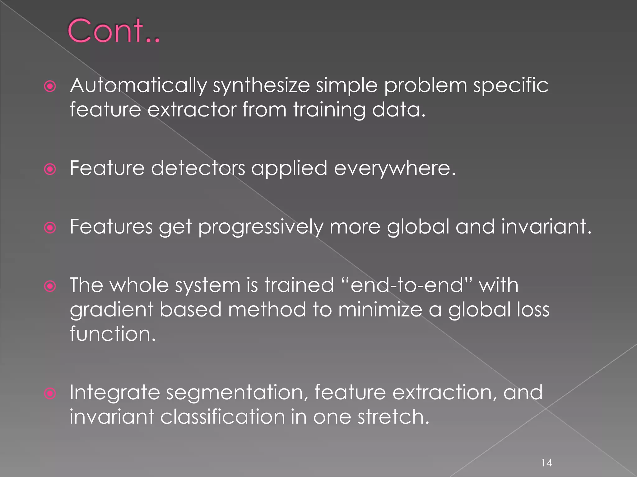    Automatically synthesize simple problem specific
    feature extractor from training data.

   Feature detectors applied everywhere.

   Features get progressively more global and invariant.

   The whole system is trained “end-to-end” with
    gradient based method to minimize a global loss
    function.

   Integrate segmentation, feature extraction, and
    invariant classification in one stretch.

                                                   14
 
