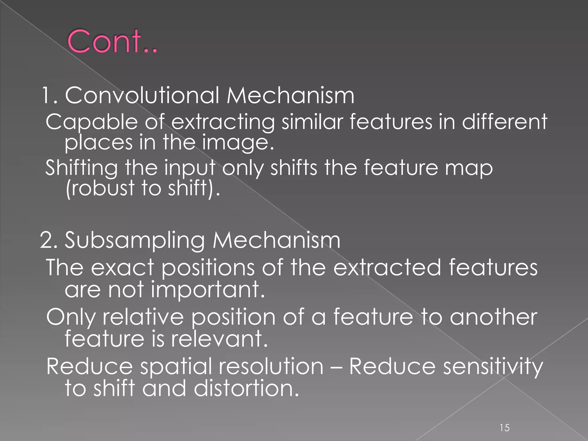 1. Convolutional Mechanism
Capable of extracting similar features in different
  places in the image.
Shifting the input only shifts the feature map
  (robust to shift).

2. Subsampling Mechanism
The exact positions of the extracted features
   are not important.
Only relative position of a feature to another
   feature is relevant.
Reduce spatial resolution – Reduce sensitivity
   to shift and distortion.
                                              15
 