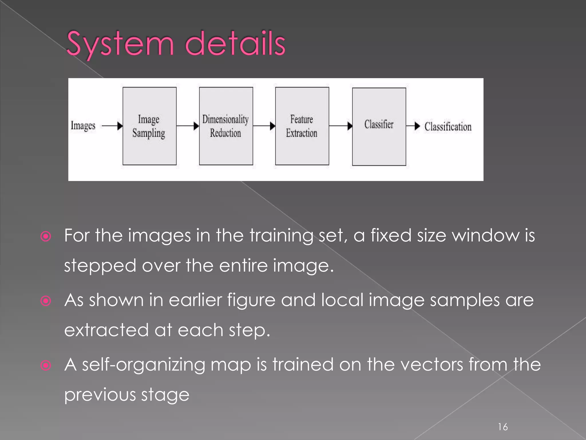    For the images in the training set, a fixed size window is
    stepped over the entire image.
   As shown in earlier figure and local image samples are
    extracted at each step.
   A self-organizing map is trained on the vectors from the
    previous stage
                                                         16
 