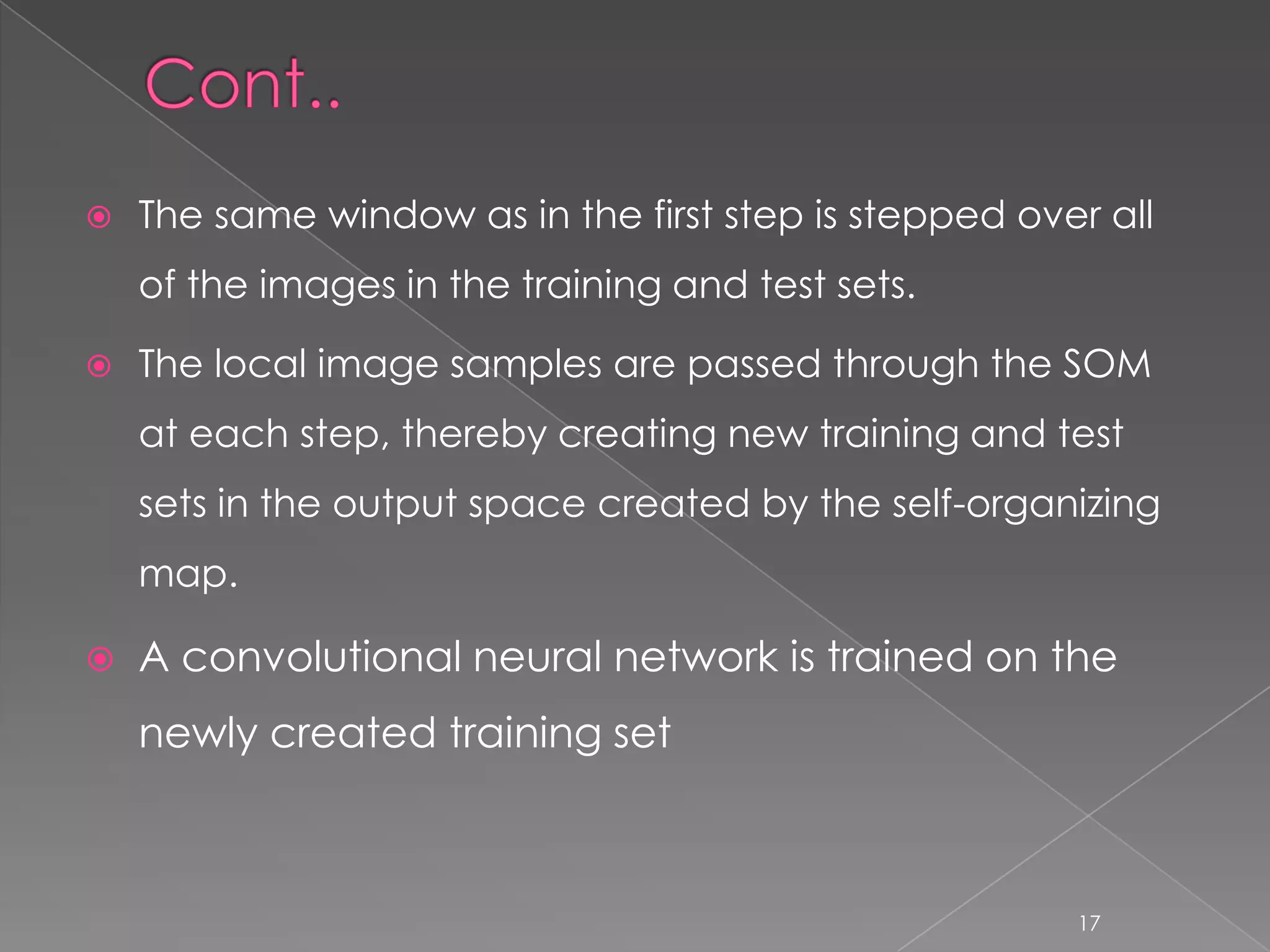    The same window as in the first step is stepped over all
    of the images in the training and test sets.

   The local image samples are passed through the SOM
    at each step, thereby creating new training and test
    sets in the output space created by the self-organizing
    map.

   A convolutional neural network is trained on the
    newly created training set



                                                       17
 