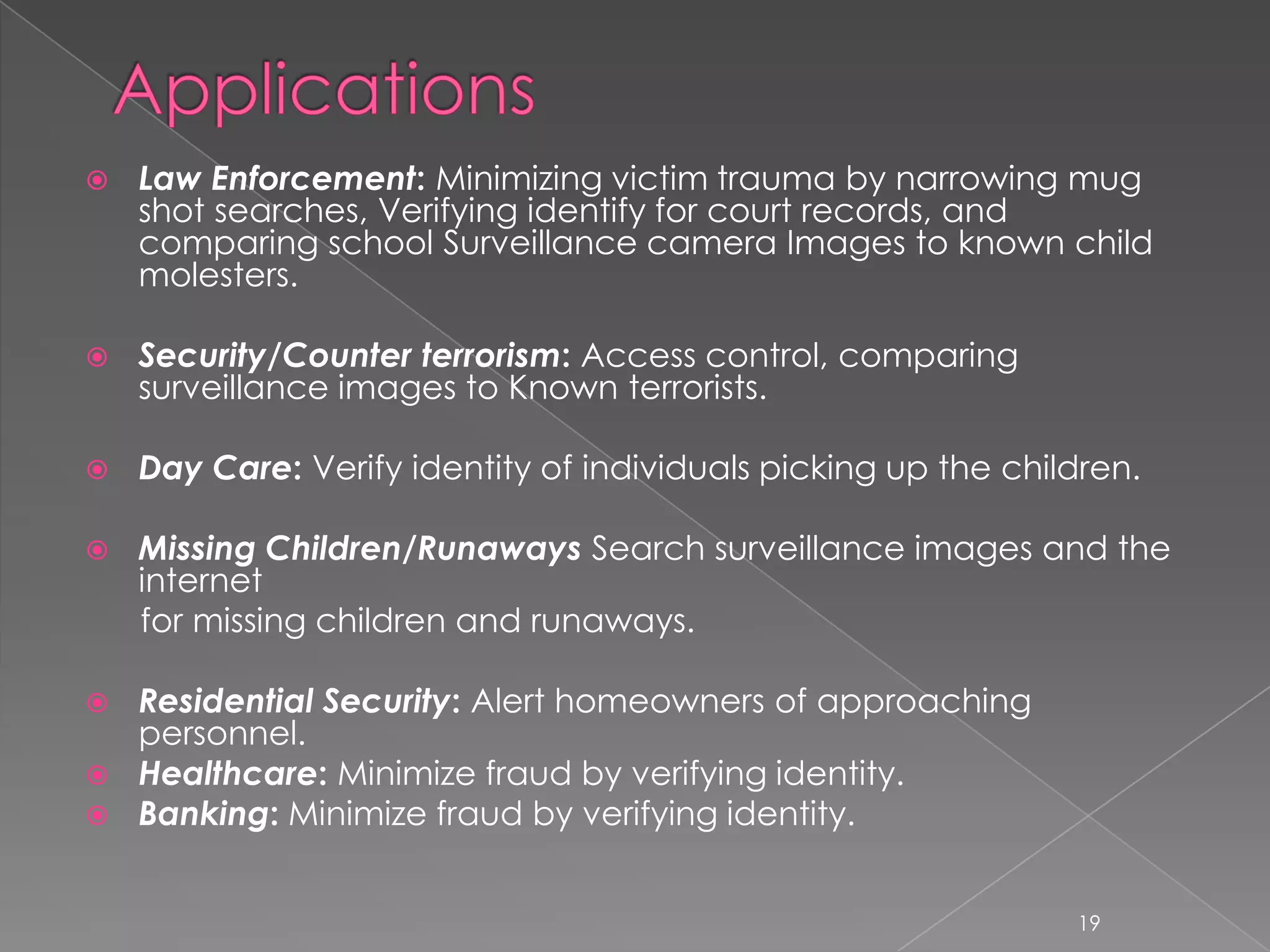    Law Enforcement: Minimizing victim trauma by narrowing mug
    shot searches, Verifying identify for court records, and
    comparing school Surveillance camera Images to known child
    molesters.

   Security/Counter terrorism: Access control, comparing
    surveillance images to Known terrorists.

   Day Care: Verify identity of individuals picking up the children.

   Missing Children/Runaways Search surveillance images and the
    internet
    for missing children and runaways.

 Residential Security: Alert homeowners of approaching
  personnel.
 Healthcare: Minimize fraud by verifying identity.
 Banking: Minimize fraud by verifying identity.


                                                                19
 