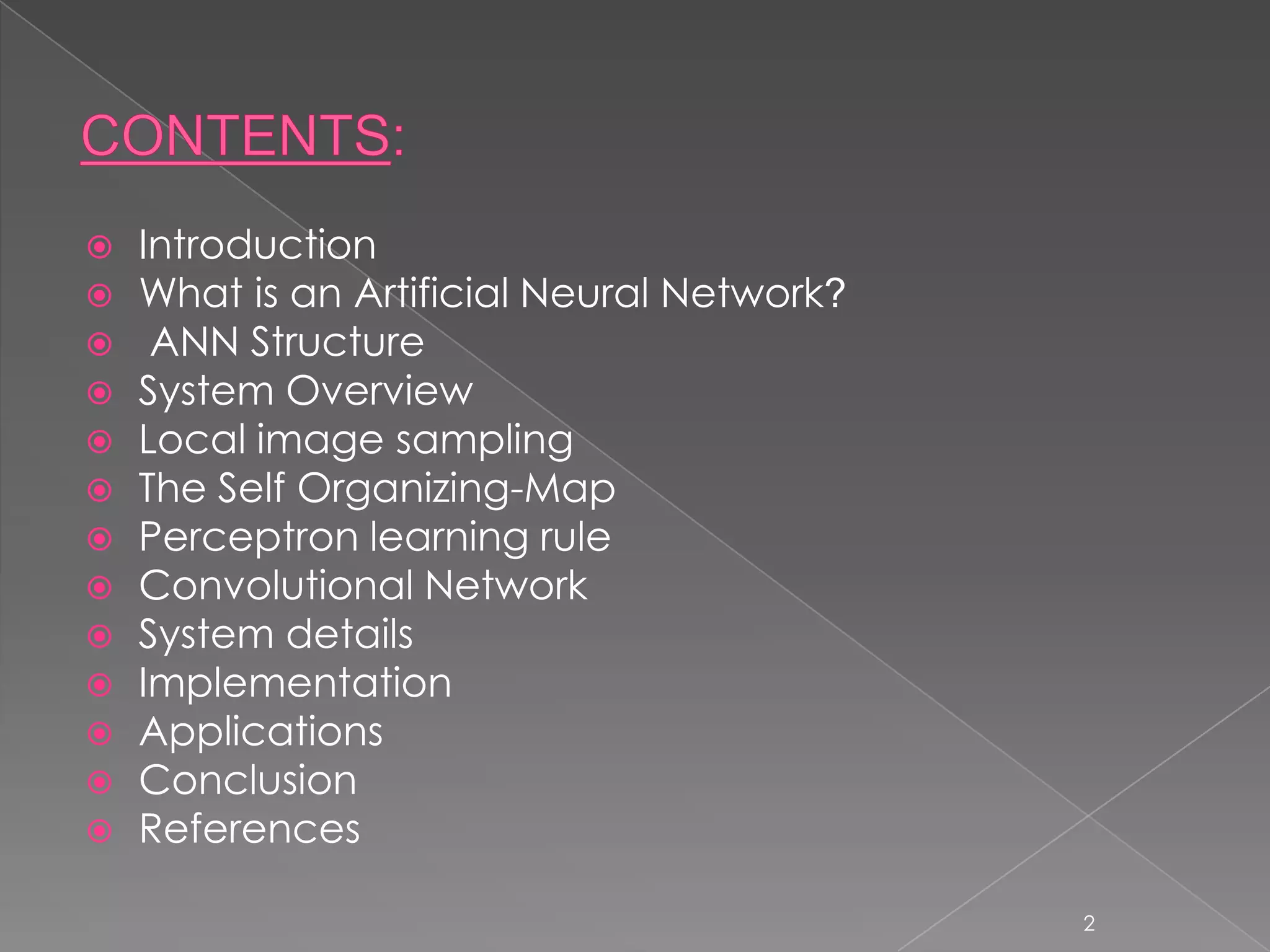    Introduction
   What is an Artificial Neural Network?
    ANN Structure
   System Overview
   Local image sampling
   The Self Organizing-Map
   Perceptron learning rule
   Convolutional Network
   System details
   Implementation
   Applications
   Conclusion
   References

                                            2
 