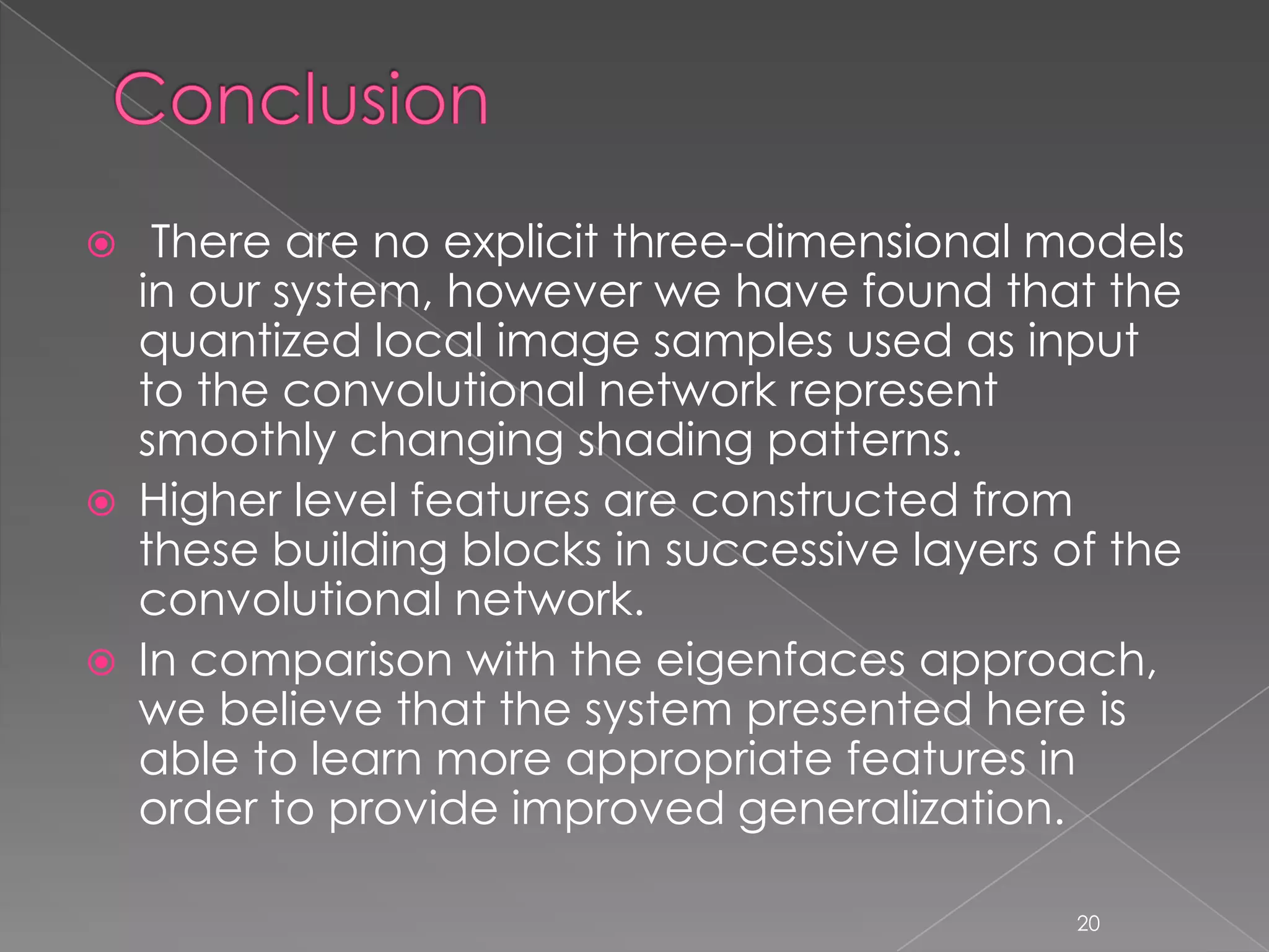     There are no explicit three-dimensional models
    in our system, however we have found that the
    quantized local image samples used as input
    to the convolutional network represent
    smoothly changing shading patterns.
   Higher level features are constructed from
    these building blocks in successive layers of the
    convolutional network.
   In comparison with the eigenfaces approach,
    we believe that the system presented here is
    able to learn more appropriate features in
    order to provide improved generalization.

                                               20
 