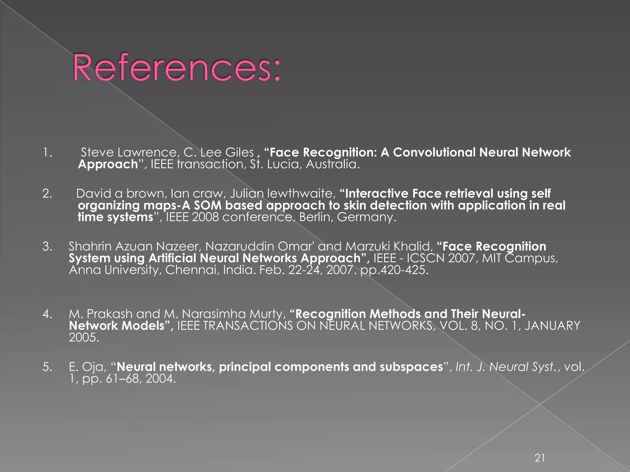1.    Steve Lawrence, C. Lee Giles , “Face Recognition: A Convolutional Neural Network
      Approach”, IEEE transaction, St. Lucia, Australia.

2.    David a brown, Ian craw, Julian lewthwaite, “Interactive Face retrieval using self
      organizing maps-A SOM based approach to skin detection with application in real
      time systems”, IEEE 2008 conference, Berlin, Germany.

3.   Shahrin Azuan Nazeer, Nazaruddin Omar' and Marzuki Khalid, “Face Recognition
     System using Artificial Neural Networks Approach”, IEEE - ICSCN 2007, MIT Campus,
     Anna University, Chennai, India. Feb. 22-24, 2007. pp.420-425.


4.   M. Prakash and M. Narasimha Murty, “Recognition Methods and Their Neural-
     Network Models”, IEEE TRANSACTIONS ON NEURAL NETWORKS, VOL. 8, NO. 1, JANUARY
     2005.

5.   E. Oja, “Neural networks, principal components and subspaces”, Int. J. Neural Syst., vol.
     1, pp. 61–68, 2004.




                                                                                     21
 