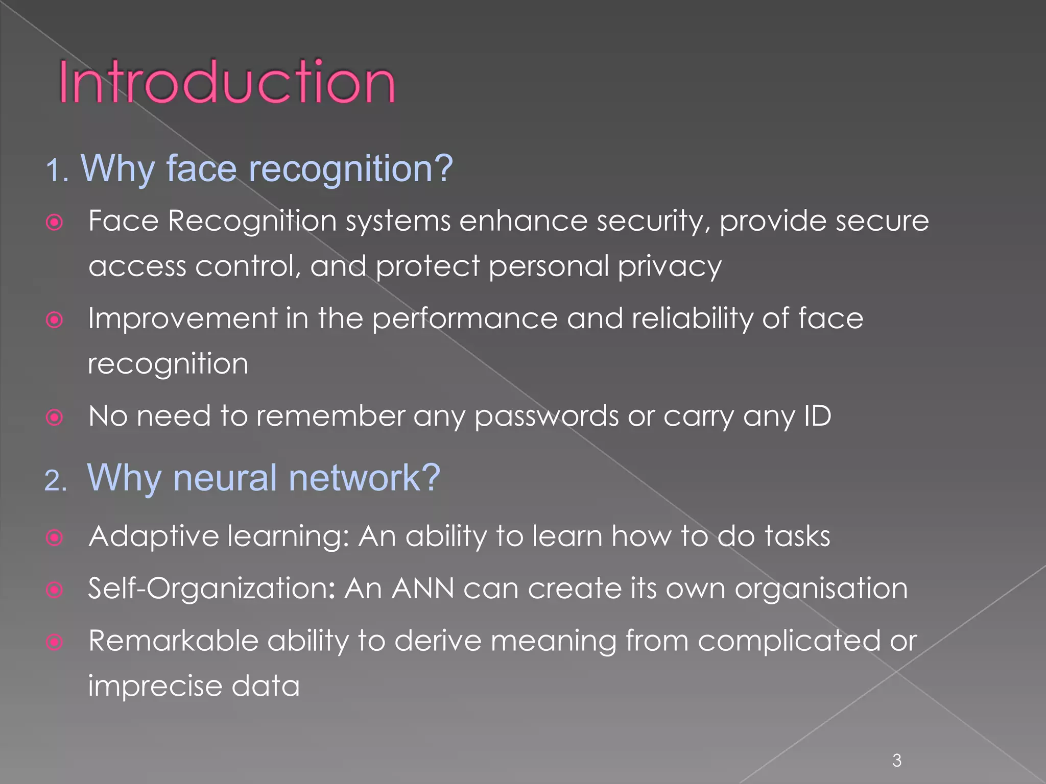 1. Why face recognition?
    Face Recognition systems enhance security, provide secure
     access control, and protect personal privacy
    Improvement in the performance and reliability of face
     recognition
    No need to remember any passwords or carry any ID

2.   Why neural network?
    Adaptive learning: An ability to learn how to do tasks
    Self-Organization: An ANN can create its own organisation
    Remarkable ability to derive meaning from complicated or
     imprecise data

                                                              3
 
