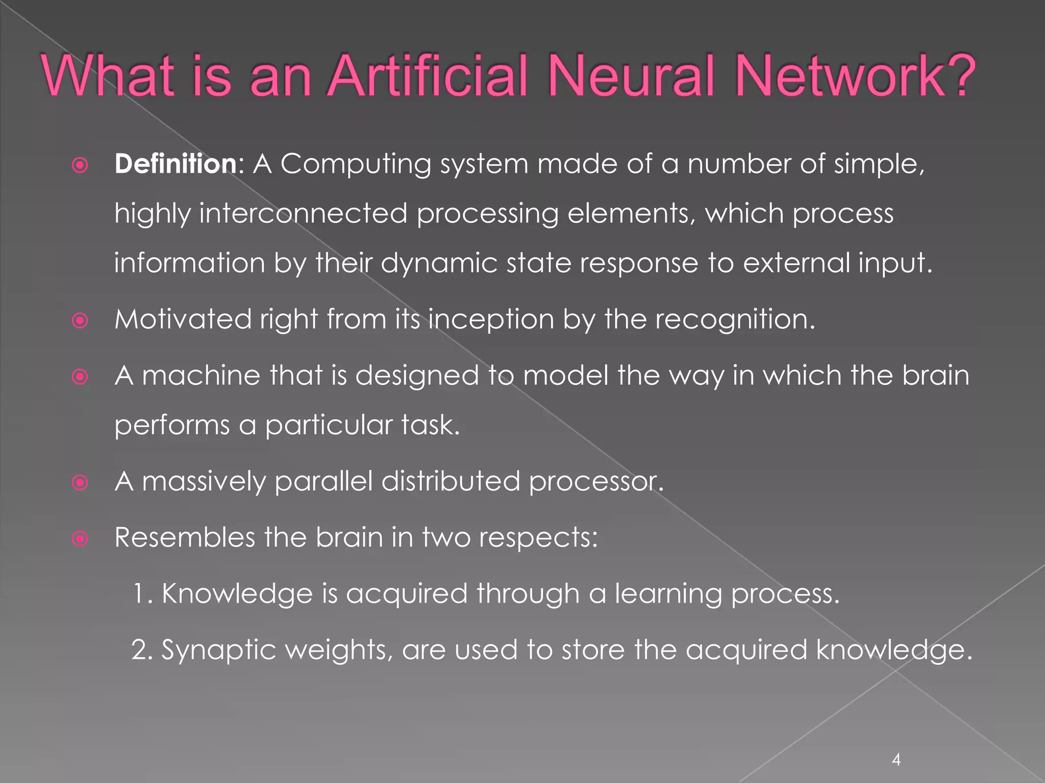   Definition: A Computing system made of a number of simple,
    highly interconnected processing elements, which process
    information by their dynamic state response to external input.

   Motivated right from its inception by the recognition.

   A machine that is designed to model the way in which the brain
    performs a particular task.

   A massively parallel distributed processor.

   Resembles the brain in two respects:

     1. Knowledge is acquired through a learning process.

     2. Synaptic weights, are used to store the acquired knowledge.


                                                              4
 