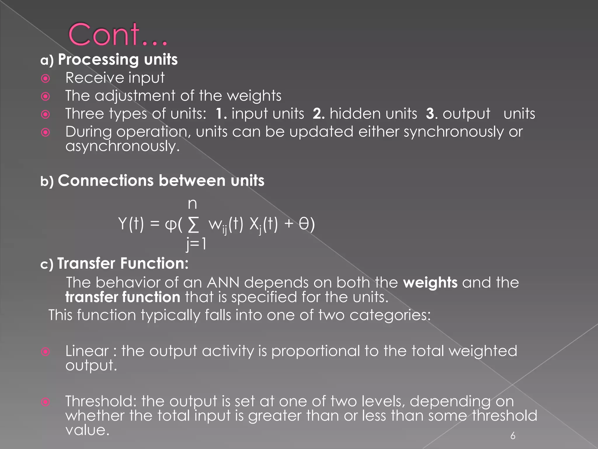 a) Processing units
 Receive input
 The adjustment of the weights
 Three types of units: 1. input units 2. hidden units 3. output units
 During operation, units can be updated either synchronously or
  asynchronously.

b) Connections between units
                     n
           Y(t) = φ( ∑ wij(t) Xj(t) + θ)
                     j=1
c) Transfer Function:
    The behavior of an ANN depends on both the weights and the
   transfer function that is specified for the units.
 This function typically falls into one of two categories:

   Linear : the output activity is proportional to the total weighted
    output.

   Threshold: the output is set at one of two levels, depending on
    whether the total input is greater than or less than some threshold
    value.                                                         6
 