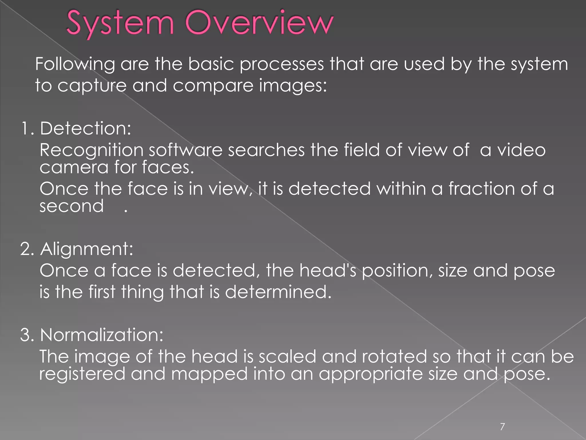 Following are the basic processes that are used by the system
 to capture and compare images:

1. Detection:
   Recognition software searches the field of view of a video
   camera for faces.
   Once the face is in view, it is detected within a fraction of a
   second .

2. Alignment:
   Once a face is detected, the head's position, size and pose
   is the first thing that is determined.

3. Normalization:
   The image of the head is scaled and rotated so that it can be
   registered and mapped into an appropriate size and pose.

                                                           7
 