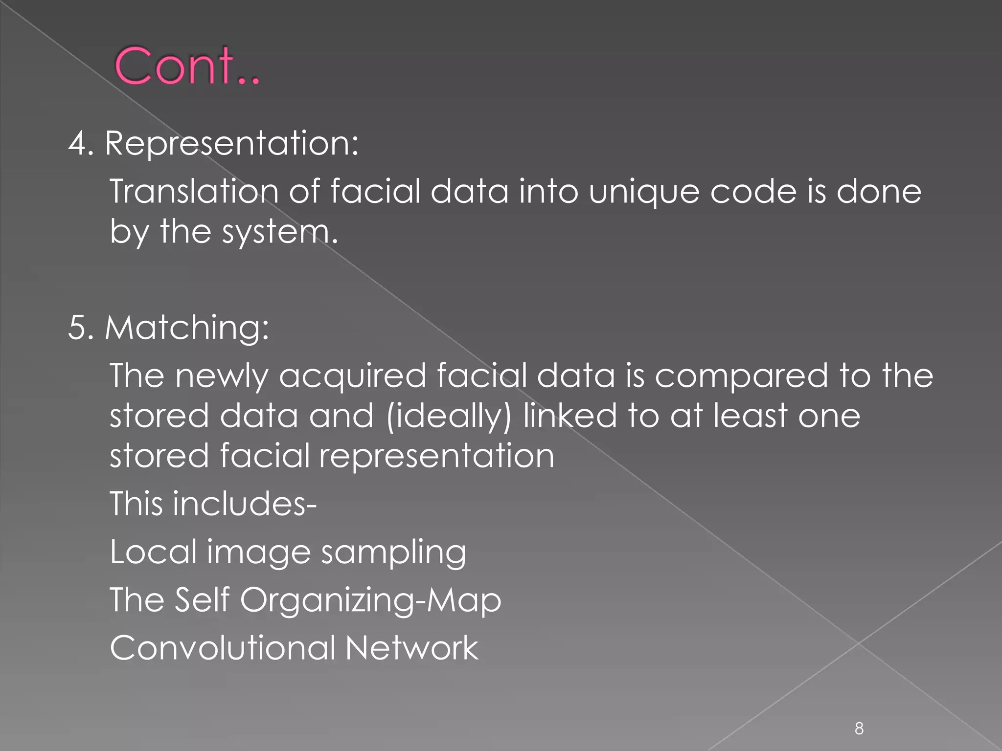 4. Representation:
   Translation of facial data into unique code is done
   by the system.

5. Matching:
   The newly acquired facial data is compared to the
   stored data and (ideally) linked to at least one
   stored facial representation
   This includes-
   Local image sampling
   The Self Organizing-Map
   Convolutional Network

                                                 8
 