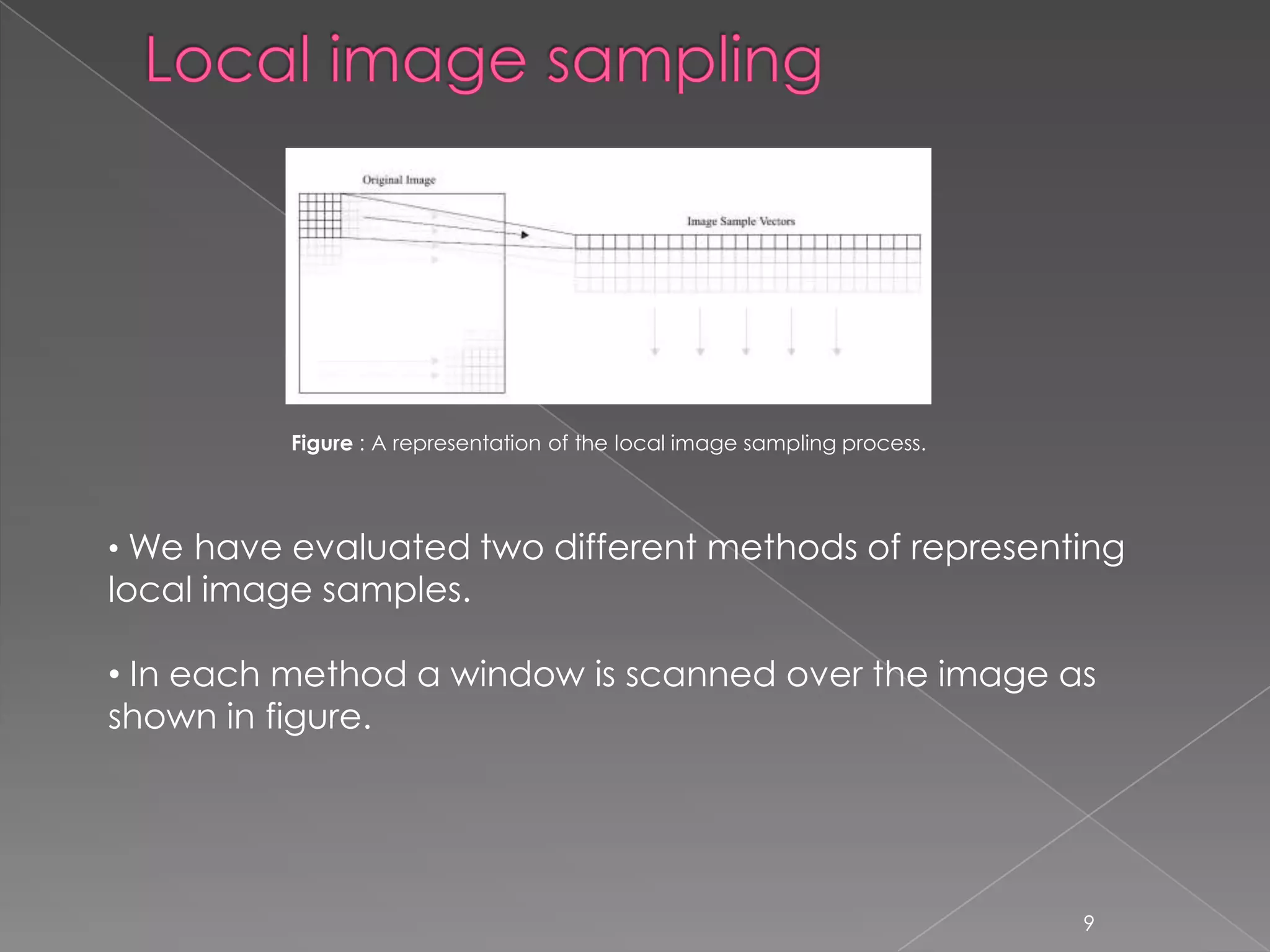 Figure : A representation of the local image sampling process.




• We have evaluated two different methods of representing
local image samples.

• In each method a window is scanned over the image as
shown in figure.




                                                                           9
 
