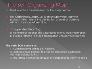    Used to reduce the dimensions of the image vector

   Self-Organizing Map(SOM), is an unsupervised learning
    process, which learns the distribution of a set of patterns
    without any class information.

   Unsupervised learning:
    a) No external teacher and is based upon only local information.
    b) It is also referred to as self-organization unsupervised learning.


The basic SOM consists of:
   I) A 2 dimensional lattice L of neurons.
   II) Each neuron ni belongs to L has an associated codebook
   vector μi belongs to Rn.
   III) The lattice is either rectangular or hexagonal as shown in figure


                                                                 10
 