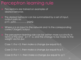    Perceptrons are trained on examples of
    desired behavior.

   The desired behavior can be summarized by a set of input,
    output pairs as:
    p1t1, p2t2,………….. pQtQ

   Where p is an input to the network and t is the corresponding
    correct (target) output.

   The perceptron learning rule can be written more succinctly in
    terms of the error e = t - a, and the change to be made to the
    weight vector Δw:

    Case 1: If e = 0, then make a change Δw equal to 0.

    Case 2: If e = 1, then make a change Δw equal to p T.

    Case 3: If e = -1, then make a change Δw equal to -p T.
                                                                12
 