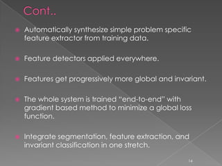    Automatically synthesize simple problem specific
    feature extractor from training data.

   Feature detectors applied everywhere.

   Features get progressively more global and invariant.

   The whole system is trained “end-to-end” with
    gradient based method to minimize a global loss
    function.

   Integrate segmentation, feature extraction, and
    invariant classification in one stretch.

                                                   14
 