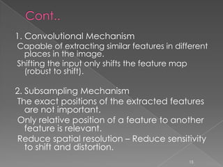1. Convolutional Mechanism
Capable of extracting similar features in different
  places in the image.
Shifting the input only shifts the feature map
  (robust to shift).

2. Subsampling Mechanism
The exact positions of the extracted features
   are not important.
Only relative position of a feature to another
   feature is relevant.
Reduce spatial resolution – Reduce sensitivity
   to shift and distortion.
                                              15
 
