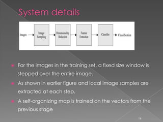    For the images in the training set, a fixed size window is
    stepped over the entire image.
   As shown in earlier figure and local image samples are
    extracted at each step.
   A self-organizing map is trained on the vectors from the
    previous stage
                                                         16
 