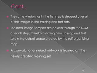    The same window as in the first step is stepped over all
    of the images in the training and test sets.

   The local image samples are passed through the SOM
    at each step, thereby creating new training and test
    sets in the output space created by the self-organizing
    map.

   A convolutional neural network is trained on the
    newly created training set



                                                       17
 