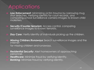    Law Enforcement: Minimizing victim trauma by narrowing mug
    shot searches, Verifying identify for court records, and
    comparing school Surveillance camera Images to known child
    molesters.

   Security/Counter terrorism: Access control, comparing
    surveillance images to Known terrorists.

   Day Care: Verify identity of individuals picking up the children.

   Missing Children/Runaways Search surveillance images and the
    internet
    for missing children and runaways.

 Residential Security: Alert homeowners of approaching
  personnel.
 Healthcare: Minimize fraud by verifying identity.
 Banking: Minimize fraud by verifying identity.


                                                                19
 