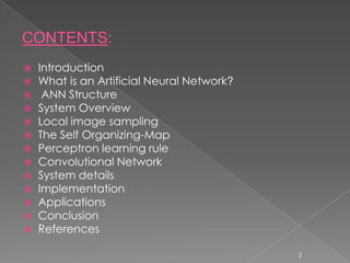    Introduction
   What is an Artificial Neural Network?
    ANN Structure
   System Overview
   Local image sampling
   The Self Organizing-Map
   Perceptron learning rule
   Convolutional Network
   System details
   Implementation
   Applications
   Conclusion
   References

                                            2
 