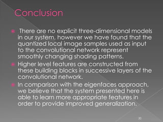     There are no explicit three-dimensional models
    in our system, however we have found that the
    quantized local image samples used as input
    to the convolutional network represent
    smoothly changing shading patterns.
   Higher level features are constructed from
    these building blocks in successive layers of the
    convolutional network.
   In comparison with the eigenfaces approach,
    we believe that the system presented here is
    able to learn more appropriate features in
    order to provide improved generalization.

                                               20
 