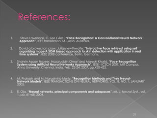 1.    Steve Lawrence, C. Lee Giles , “Face Recognition: A Convolutional Neural Network
      Approach”, IEEE transaction, St. Lucia, Australia.

2.    David a brown, Ian craw, Julian lewthwaite, “Interactive Face retrieval using self
      organizing maps-A SOM based approach to skin detection with application in real
      time systems”, IEEE 2008 conference, Berlin, Germany.

3.   Shahrin Azuan Nazeer, Nazaruddin Omar' and Marzuki Khalid, “Face Recognition
     System using Artificial Neural Networks Approach”, IEEE - ICSCN 2007, MIT Campus,
     Anna University, Chennai, India. Feb. 22-24, 2007. pp.420-425.


4.   M. Prakash and M. Narasimha Murty, “Recognition Methods and Their Neural-
     Network Models”, IEEE TRANSACTIONS ON NEURAL NETWORKS, VOL. 8, NO. 1, JANUARY
     2005.

5.   E. Oja, “Neural networks, principal components and subspaces”, Int. J. Neural Syst., vol.
     1, pp. 61–68, 2004.




                                                                                     21
 
