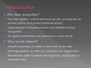 1. Why face recognition?
    Face Recognition systems enhance security, provide secure
     access control, and protect personal privacy
    Improvement in the performance and reliability of face
     recognition
    No need to remember any passwords or carry any ID

2.   Why neural network?
    Adaptive learning: An ability to learn how to do tasks
    Self-Organization: An ANN can create its own organisation
    Remarkable ability to derive meaning from complicated or
     imprecise data

                                                              3
 