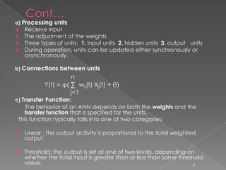 a) Processing units
 Receive input
 The adjustment of the weights
 Three types of units: 1. input units 2. hidden units 3. output units
 During operation, units can be updated either synchronously or
  asynchronously.

b) Connections between units
                     n
           Y(t) = φ( ∑ wij(t) Xj(t) + θ)
                     j=1
c) Transfer Function:
    The behavior of an ANN depends on both the weights and the
   transfer function that is specified for the units.
 This function typically falls into one of two categories:

   Linear : the output activity is proportional to the total weighted
    output.

   Threshold: the output is set at one of two levels, depending on
    whether the total input is greater than or less than some threshold
    value.                                                         6
 