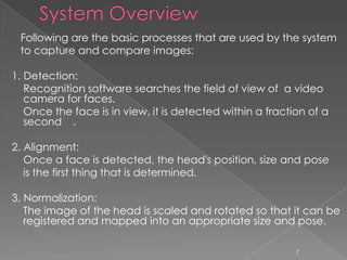 Following are the basic processes that are used by the system
 to capture and compare images:

1. Detection:
   Recognition software searches the field of view of a video
   camera for faces.
   Once the face is in view, it is detected within a fraction of a
   second .

2. Alignment:
   Once a face is detected, the head's position, size and pose
   is the first thing that is determined.

3. Normalization:
   The image of the head is scaled and rotated so that it can be
   registered and mapped into an appropriate size and pose.

                                                           7
 