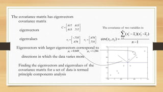 The covariance matrix has eigenvectors
covariance matrix
eigenvectors
eigenvalues

.617 .615 
C

.615 .717 
 .735

 .678 

1  

The covariance of two variables is:
n

.678

2  
.735




Eigenvectors with larger eigenvectors correspond to
1  0.049

2  1.284

directions in which the data varies more
Finding the eigenvectors and eigenvalues of the
covariance matrix for a set of data is termed
principle components analysis

cov( x1 , x2 ) 

i
( x1i  x1 )( x2 x2 )

i 1

n 1

 