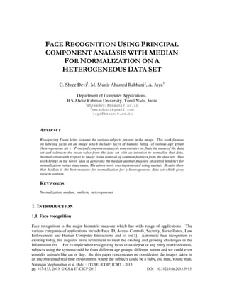 FACE RECOGNITION USING PRINCIPAL
COMPONENT ANALYSIS WITH MEDIAN
FOR NORMALIZATION ON A
HETEROGENEOUS DATA SET
G. Shree Devi1, M. Munir Ahamed Rabbani2, A. Jaya3
Department of Computer Applications,
B.S Abdur Rahman University, Tamil Nadu, India
1

shreedevi@bsauniv.ac.in
2
marabbani@gmail.com
3
jaya@bsauniv.ac.in

ABSTRACT
Recognizing Faces helps to name the various subjects present in the image. This work focuses
on labeling faces on an image which includes faces of humans being of various age group
(heterogeneous set ). Principal component analysis concentrates on finds the mean of the data
set and subtracts the mean value from the data set with an intention to normalize that data.
Normalization with respect to image is the removal of common features from the data set. This
work brings in the novel idea of deploying the median another measure of central tendency for
normalization rather than mean. The above work was implemented using matlab. Results show
that Median is the best measure for normalization for a heterogeneous data set which gives
raise to outliers.

KEYWORDS
Normalization, median, outliers, heterogeneous.

1. INTRODUCTION
1.1. Face recognition
Face recognition is the major biometric measure which has wide range of applications. The
various categories of applications include Face ID, Access Controls, Security, Surveillance, Law
Enforcement and Human Computer Interactions and so on[7]. Automatic face recognition is
existing today, but requires more refinement to meet the existing and growing challenges in the
Information era. For example when recognizing faces in an airport or any entry restricted areas,
subjects using the system could be from different age groups, different nation and we could even
consider animals like cat or dog. So, this paper concentrates on considering the images taken in
an unconstrained real time environment where the subjects could be a baby, old man, young man,
Natarajan Meghanathan et al. (Eds) : ITCSE, ICDIP, ICAIT - 2013
pp. 147–153, 2013. © CS & IT-CSCP 2013

DOI : 10.5121/csit.2013.3915

 