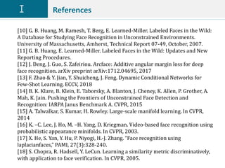 References
[10] G. B. Huang, M. Ramesh, T. Berg, E. Learned-Miller. Labeled Faces in the Wild:
A Database for Studying Face Recognition in Unconstrained Environments.
University of Massachusetts, Amherst, Technical Report 07-49, October, 2007.
[11] G. B. Huang, E. Learned-Miller. Labeled Faces in the Wild: Updates and New
Reporting Procedures.
[12] J. Deng, J. Guo, S. Zafeiriou. Arcface: Additive angular margin loss for deep
face recognition. arXiv preprint arXiv:1712.04695, 2017
[13] F. Zhao & Y. Jian, Y. Shuicheng, J. Feng. Dynamic Conditional Networks for
Few-Shot Learning. ECCV, 2018
[14] B. K. Klare, B. Klein, E. Taborsky, A. Blanton, J. Cheney, K. Allen, P. Grother, A.
Mah, K. Jain. Pushing the Frontiers of Unconstrained Face Detection and
Recognition: IARPA Janus Benchmark A. CVPR, 2015
[15] A. Talwalkar, S. Kumar, H. Rowley. Large-scale manifold learning. In CVPR,
2014
[16] K. –C. Lee, J. Ho, M. –H. Yang, D. Kriegman. Video-based face recognition using
probabilistic appearance minifolds. In CVPR, 2003.
[17] X. He, S. Yan, Y. Hu, P. Niyogi, H.-J. Zhang. “Face recognition using
laplacianfaces,” PAMI, 27(3):328-240.
[18] S. Chopra, R. Hadsell, Y. LeCun. Learning a similarity metric discriminatively,
with application to face verification. In CVPR, 2005.
 