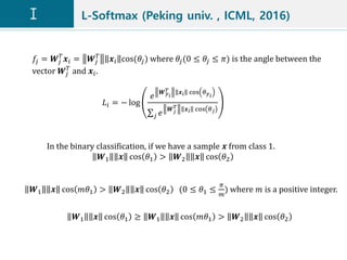 L-Softmax (Peking univ. , ICML, 2016)
𝑓𝑗 = 𝑾𝑗
𝑇
𝒙𝑖 = 𝑾𝑗
𝑇
𝒙𝑖 cos(𝜃𝑗) where 𝜃𝑗(0 ≤ 𝜃𝑗 ≤ 𝜋) is the angle between the
vector 𝑾𝑗
𝑇
and 𝒙𝑖.
𝐿𝑖 = − log
𝑒
𝑾 𝑦 𝑖
𝑇 𝒙𝑖 cos 𝜃 𝑦 𝑖
𝑗 𝑒
𝑾 𝑗
𝑇 𝒙 𝑖 cos 𝜃 𝑗
In the binary classification, if we have a sample 𝒙 from class 1.
𝑾1 𝒙 cos 𝜃1 > 𝑾2 𝒙 cos 𝜃2
𝑾1 𝒙 cos 𝑚𝜃1 > 𝑾2 𝒙 cos 𝜃2 (0 ≤ 𝜃1 ≤
𝜋
𝑚
) where 𝑚 is a positive integer.
𝑾1 𝒙 cos 𝜃1 ≥ 𝑾1 𝒙 cos 𝑚𝜃1 > 𝑾2 𝒙 cos 𝜃2
 