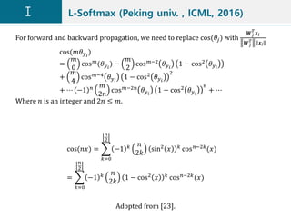L-Softmax (Peking univ. , ICML, 2016)
Adopted from [23].
cos(𝑛𝑥) =
𝑘=0
𝑛
2
−1 𝑘 𝑛
2𝑘
sin2 𝑥 𝑘 cos 𝑛−2𝑘(𝑥)
=
𝑘=0
𝑛
2
−1 𝑘 𝑛
2𝑘
1 − cos2
𝑥 𝑘
cos 𝑛−2𝑘
(𝑥)
For forward and backward propagation, we need to replace cos(𝜃𝑗) with
𝑾 𝑗
𝑇
𝒙 𝑖
𝑾 𝑗
𝑇 𝒙𝑖
cos(𝑚𝜃 𝑦 𝑖
)
=
𝑚
0
cos 𝑚(𝜃 𝑦 𝑖
) −
𝑚
2
cos 𝑚−2 𝜃 𝑦 𝑖
1 − cos2 𝜃 𝑦 𝑖
+
𝑚
4
cos 𝑚−4 𝜃 𝑦 𝑖
1 − cos2 𝜃 𝑦 𝑖
2
+ ⋯ −1 𝑛 𝑚
2𝑛
cos 𝑚−2𝑛
𝜃 𝑦 𝑖
1 − cos2
𝜃 𝑦 𝑖
𝑛
+ ⋯
Where 𝑛 is an integer and 2𝑛 ≤ 𝑚.
 
