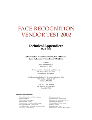 Technical Appendices
March 2003
P.JONATHON P 1,2
HILLIPS ,P 2 2
ATRICK GROTHER ,ROSS J.MICHEALS ,
DUANE M.B 3
LACKBURN ,ELHAM 2
TABASSI ,MIKE B 4
ONE
1
DARPA
3701 North Fairfax Dr.
Arlington, VA 22203
2
National Institute of Standards and Technology
100 Bureau Drive, Stop 8940
Gaithersburg, MD 20899
3
DoD Counterdrug Technology Development Program Office
17320 Dahlgren Rd, Code B07
Dahlgren, VA 22448
4
NAVSEA Crane Division
300 Highway 361, Code 4041
Crane, IN 47522
Sponsors and Supporters:
Defense Advanced Research Projects Agency
Department of State
Federal Bureau of Investigation
National Institute of Justice
National Institute of Standards and Technology
Transportation Security Administration
ONDCP Counterdrug Technology Assessment Center
United States Customs Service
Department of Energy
Drug Enforcement Administration
Immigration and Naturalization Service
United States Secret Service
Technical Support Working Group
Australian Customs
Canadian Passport Office
United Kingdom Biometric Working Group
 