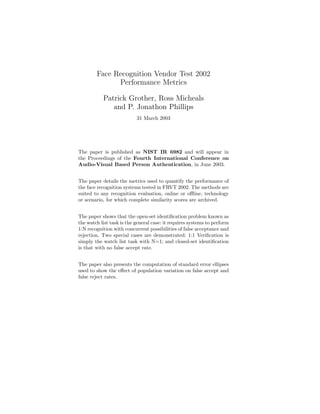 Face Recognition Vendor Test 2002
Performance Metrics
Patrick Grother, Ross Micheals
and P. Jonathon Phillips
31 March 2003
The paper is published as NIST IR 6982 and will appear in
the Proceedings of the Fourth International Conference on
Audio-Visual Based Person Authentication, in June 2003.
The paper details the metrics used to quantify the performance of
the face recognition systems tested in FRVT 2002. The methods are
suited to any recognition evaluation, online or offline, technology
or scenario, for which complete similarity scores are archived.
The paper shows that the open-set identification problem known as
the watch list task is the general case: it requires systems to perform
1:N recognition with concurrent possibilities of false acceptance and
rejection. Two special cases are demonstrated: 1:1 Verification is
simply the watch list task with N=1; and closed-set identification
is that with no false accept rate.
The paper also presents the computation of standard error ellipses
used to show the effect of population variation on false accept and
false reject rates.
 