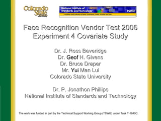Face Recognition Vendor Test 2006
Face Recognition Vendor Test 2006
Experiment 4 Covariate Study
Experiment 4 Covariate Study
Dr. J. Ross Beveridge
Dr. J. Ross Beveridge
Dr.
Dr. Geof
Geof H. Givens
H. Givens
Dr. Bruce Draper
Dr. Bruce Draper
Mr.
Mr. Yui
Yui Man
Man Lui
Lui
Colorado State University
Colorado State University
Dr. P.
Dr. P. Jonathon Phillips
Jonathon Phillips
National Institute of Standards and Technology
National Institute of Standards and Technology
The work was funded in part by the Technical Support Working Group (TSWG) under Task T-1840C.
 
