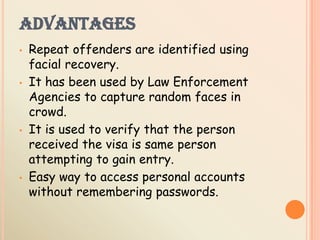 ADVANTAGES
• Repeat offenders are identified using
facial recovery.
• It has been used by Law Enforcement
Agencies to capture random faces in
crowd.
• It is used to verify that the person
received the visa is same person
attempting to gain entry.
• Easy way to access personal accounts
without remembering passwords.
 