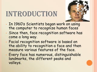 INTRODUCTION
• In 1960’s Scientists began work on using
the computer to recognize human faces
• Since then, face recognition software has
come a long way.
• Facial recognition software is based on
the ability to recognition a face and then
measure various features of the face.
• Every face has numerous, distinguishable
landmarks, the different peaks and
valleys.
 