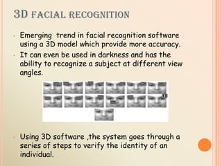 3D FACIAL RECOGNITION
• Emerging trend in facial recognition software
using a 3D model which provide more accuracy.
• It can even be used in darkness and has the
ability to recognize a subject at different view
angles.
• Using 3D software ,the system goes through a
series of steps to verify the identity of an
individual.
 