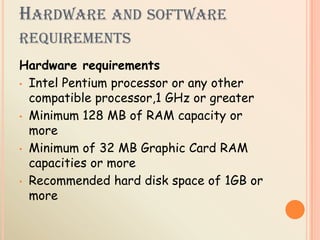 HARDWARE AND SOFTWARE
REQUIREMENTS
Hardware requirements
• Intel Pentium processor or any other
compatible processor,1 GHz or greater
• Minimum 128 MB of RAM capacity or
more
• Minimum of 32 MB Graphic Card RAM
capacities or more
• Recommended hard disk space of 1GB or
more
 