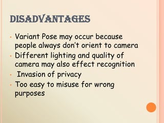 DISADVANTAGES
• Variant Pose may occur because
people always don’t orient to camera
• Different lighting and quality of
camera may also effect recognition
• Invasion of privacy
• Too easy to misuse for wrong
purposes
 