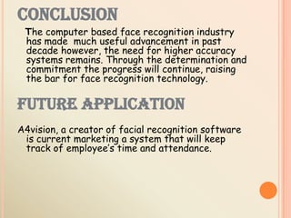 CONCLUSION
The computer based face recognition industry
has made much useful advancement in past
decade however, the need for higher accuracy
systems remains. Through the determination and
commitment the progress will continue, raising
the bar for face recognition technology.
FUTURE APPLICATION
A4vision, a creator of facial recognition software
is current marketing a system that will keep
track of employee’s time and attendance.
 