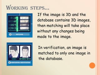 WORKING STEPS…
If the image is 3D and the
database contains 3D images,
then matching will take place
without any changes being
made to the image.
In verification, an image is
matched to only one image in
the database.
 