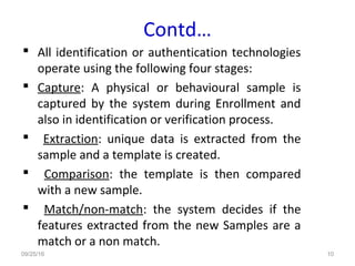 Contd…
 All identification or authentication technologies
operate using the following four stages:
 Capture: A physical or behavioural sample is
captured by the system during Enrollment and
also in identification or verification process.
 Extraction: unique data is extracted from the
sample and a template is created.
 Comparison: the template is then compared
with a new sample.
 Match/non-match: the system decides if the
features extracted from the new Samples are a
match or a non match.
09/25/16 10
 