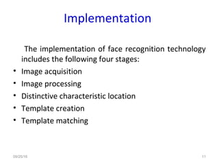 Implementation
The implementation of face recognition technology
includes the following four stages:
• Image acquisition
• Image processing
• Distinctive characteristic location
• Template creation
• Template matching
09/25/16 11
 
