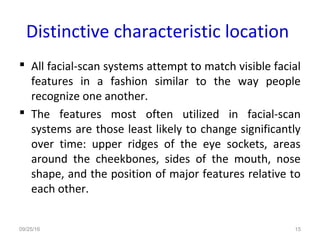 Distinctive characteristic location
 All facial-scan systems attempt to match visible facial
features in a fashion similar to the way people
recognize one another.
 The features most often utilized in facial-scan
systems are those least likely to change significantly
over time: upper ridges of the eye sockets, areas
around the cheekbones, sides of the mouth, nose
shape, and the position of major features relative to
each other.
09/25/16 15
 