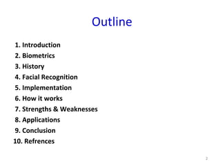 Outline
1. Introduction
2. Biometrics
3. History
4. Facial Recognition
5. Implementation
6. How it works
7. Strengths & Weaknesses
8. Applications
9. Conclusion
10. Refrences
2
 