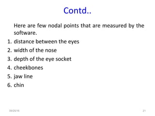Contd..
Here are few nodal points that are measured by the
software.
1. distance between the eyes
2. width of the nose
3. depth of the eye socket
4. cheekbones
5. jaw line
6. chin
09/25/16 21
 