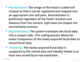  Normalization-The image of the head is scaled and
rotated so that it can be registered and mapped into
an appropriate size and pose. Normalization is
performed regardless of the head's location and
distance from the camera. Light does not impact the
normalization process.
 Representation-The system translates the facial data
into a unique code. This coding process allows for
easier comparison of the newly acquired facial data to
stored facial data.
 Matching- The newly acquired facial data is
compared to the stored data and (ideally) linked to at
least one stored facial representation.
09/25/16 23
 