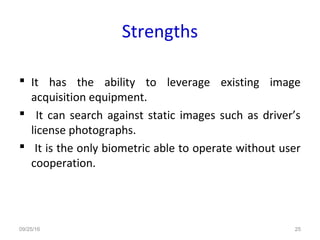 Strengths
 It has the ability to leverage existing image
acquisition equipment.
 It can search against static images such as driver’s
license photographs.
 It is the only biometric able to operate without user
cooperation.
09/25/16 25
 