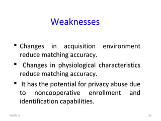 Weaknesses
 Changes in acquisition environment
reduce matching accuracy.
 Changes in physiological characteristics
reduce matching accuracy.
 It has the potential for privacy abuse due
to noncooperative enrollment and
identification capabilities.
09/25/16 26
 